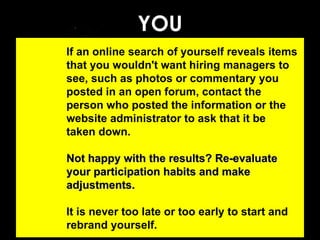 YOU If an online search of yourself reveals items that you wouldn't want hiring managers to see, such as photos or commentary you posted in an open forum, contact the person who posted the information or the website administrator to ask that it be taken down.  Not happy with the results? Re-evaluate your participation habits and make adjustments. It is never too late or too early to start and rebrand yourself. 