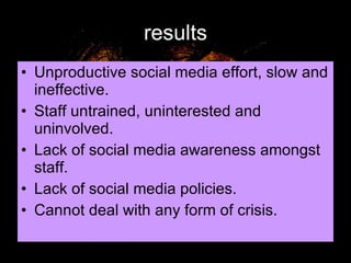 results Unproductive social media effort, slow and ineffective. Staff untrained, uninterested and uninvolved. Lack of social media awareness amongst staff. Lack of social media policies. Cannot deal with any form of crisis. 