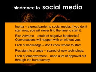 hindrance to  social media Inertia – a great barrier to social media, if you don’t start now, you will never find the time to start it. Risk Adverse – afraid of negative feedbacks? Conversations will happen with or without you. Lack of knowledge – don’t know where to start. Resistant to change – scared of new technology. Lack of empowerment – need a lot of approval cut through the bureaucracy. 
