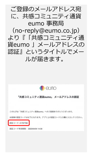 ご登録のメールアドレス宛
に、共感コミュニティ通貨
eumo 事務局
（no-reply@eumo.co.jp）
より『「共感コミュニティ通
貨eumo 」メールアドレスの
認証』というタイトルでメー
ルが届きます。
 