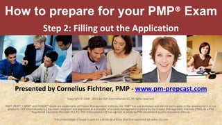 How to prepare for your PMP® Exam Step 2: Filling out the Application Presented by Cornelius Fichtner, PMP - www.pm-prepcast.com Copyright © 2008 - 2011 by OSP International LLC. All rights reserved. PMI®, PMP®, CAPM® and PMBOK® Guide are trademarks of Project Management Institute, Inc. PMI® has not endorsed and did not participate in the development of our products. OSP International LLC has been reviewed and approved as a provider of project management training by the Project Management Institute (PMI). As a PMI Registered Education Provider (R.E.P.), OSP International LLC has agreed to abide by PMI established quality assurance criteria. This presentation is based in part on a series of articles that first appeared on www.cio.com 