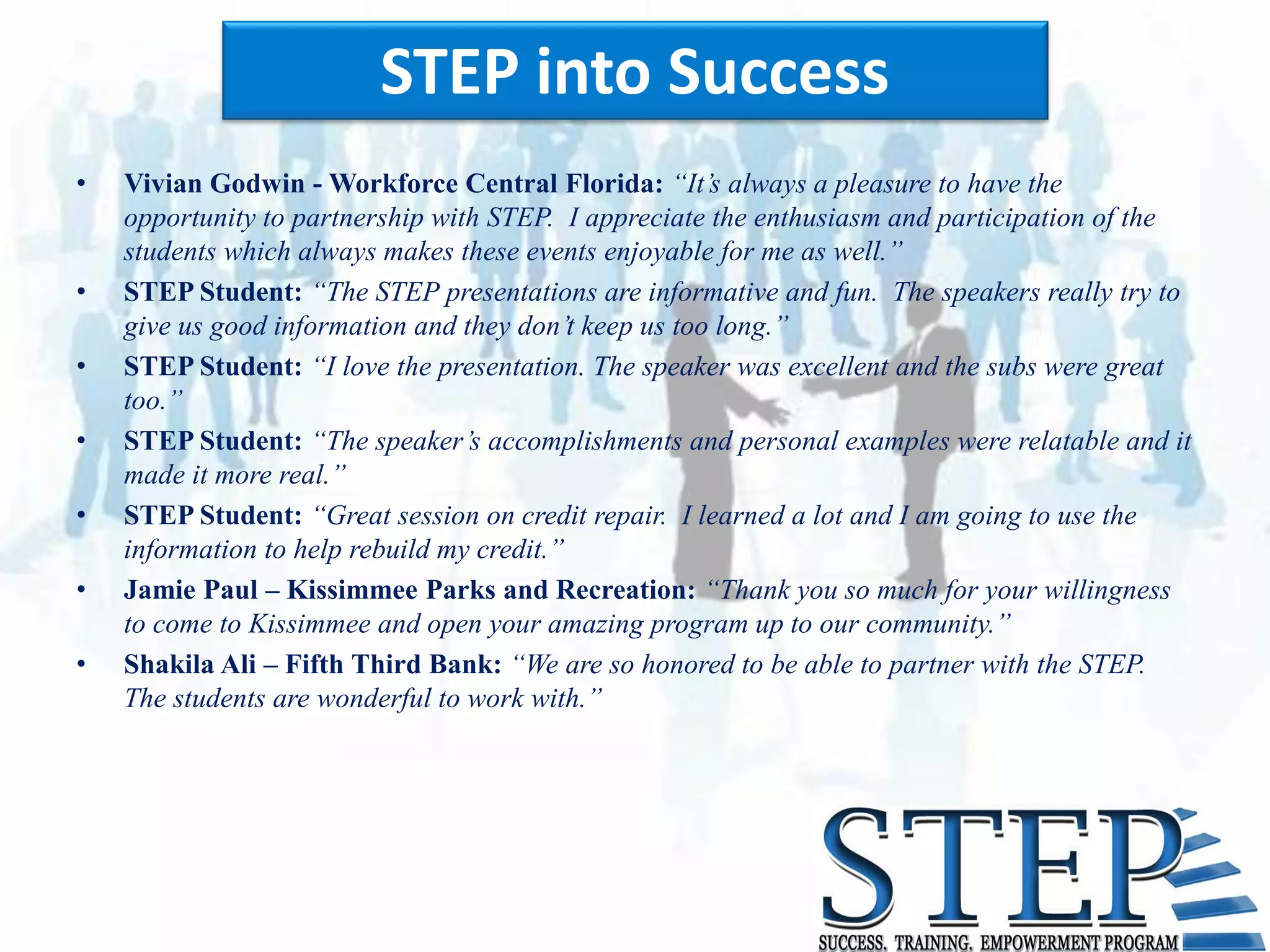 STEP into Success
•   Vivian Godwin - Workforce Central Florida: “It’s always a pleasure to have the
    opportunity to partnership with STEP. I appreciate the enthusiasm and participation of the
    students which always makes these events enjoyable for me as well.”
•   STEP Student: “The STEP presentations are informative and fun. The speakers really try to
    give us good information and they don’t keep us too long.”
•   STEP Student: “I love the presentation. The speaker was excellent and the subs were great
    too.”
•   STEP Student: “The speaker’s accomplishments and personal examples were relatable and it
    made it more real.”
•   STEP Student: “Great session on credit repair. I learned a lot and I am going to use the
    information to help rebuild my credit.”
•   Jamie Paul – Kissimmee Parks and Recreation: “Thank you so much for your willingness
    to come to Kissimmee and open your amazing program up to our community.”
•   Shakila Ali – Fifth Third Bank: “We are so honored to be able to partner with the STEP.
    The students are wonderful to work with.”
 
