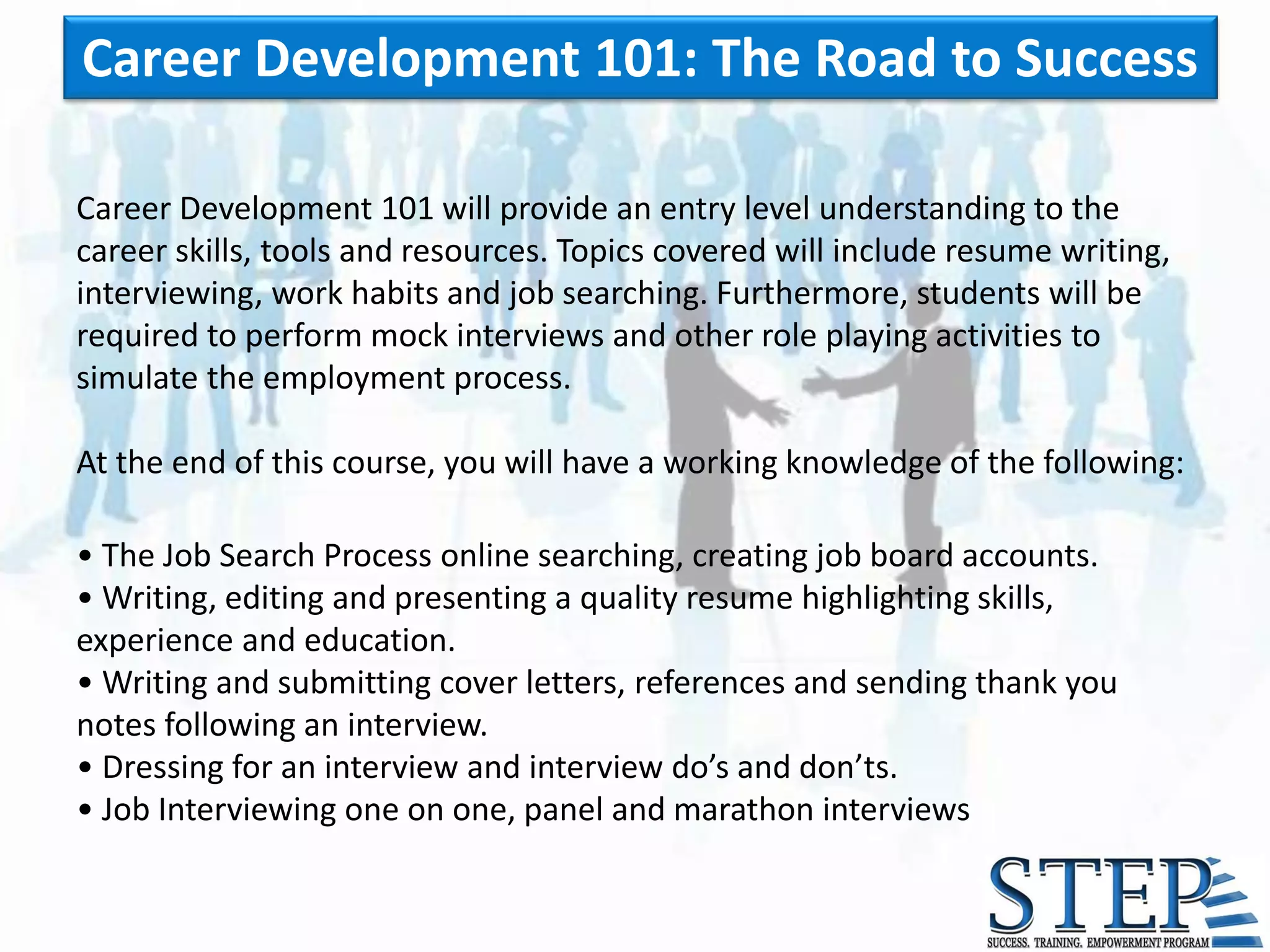 Career Development 101: The Road to Success

Career Development 101 will provide an entry level understanding to the
career skills, tools and resources. Topics covered will include resume writing,
interviewing, work habits and job searching. Furthermore, students will be
required to perform mock interviews and other role playing activities to
simulate the employment process.

At the end of this course, you will have a working knowledge of the following:

• The Job Search Process online searching, creating job board accounts.
• Writing, editing and presenting a quality resume highlighting skills,
experience and education.
• Writing and submitting cover letters, references and sending thank you
notes following an interview.
• Dressing for an interview and interview do’s and don’ts.
• Job Interviewing one on one, panel and marathon interviews
 