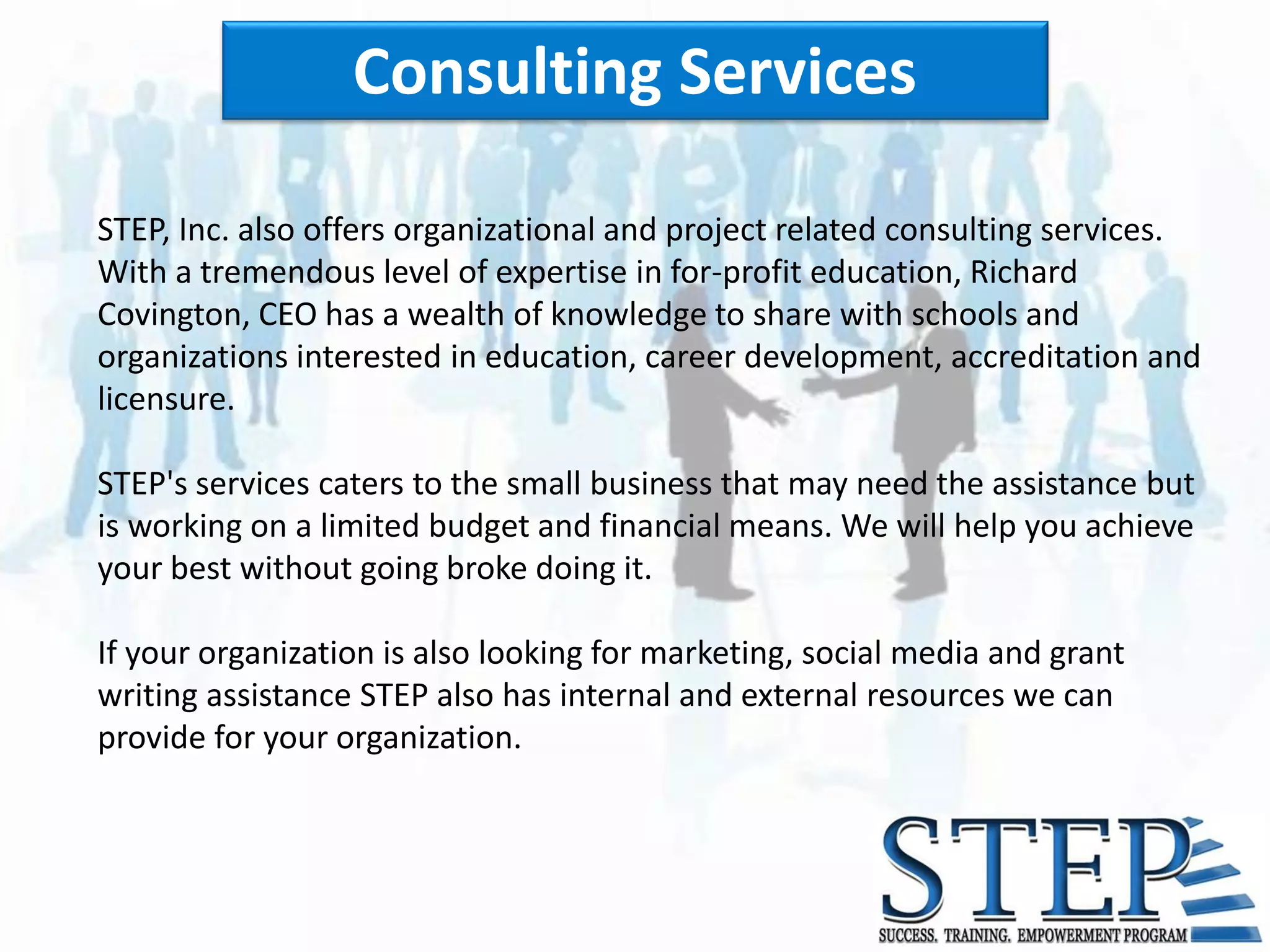 Consulting Services

STEP, Inc. also offers organizational and project related consulting services.
With a tremendous level of expertise in for-profit education, Richard
Covington, CEO has a wealth of knowledge to share with schools and
organizations interested in education, career development, accreditation and
licensure.

STEP's services caters to the small business that may need the assistance but
is working on a limited budget and financial means. We will help you achieve
your best without going broke doing it.

If your organization is also looking for marketing, social media and grant
writing assistance STEP also has internal and external resources we can
provide for your organization.
 