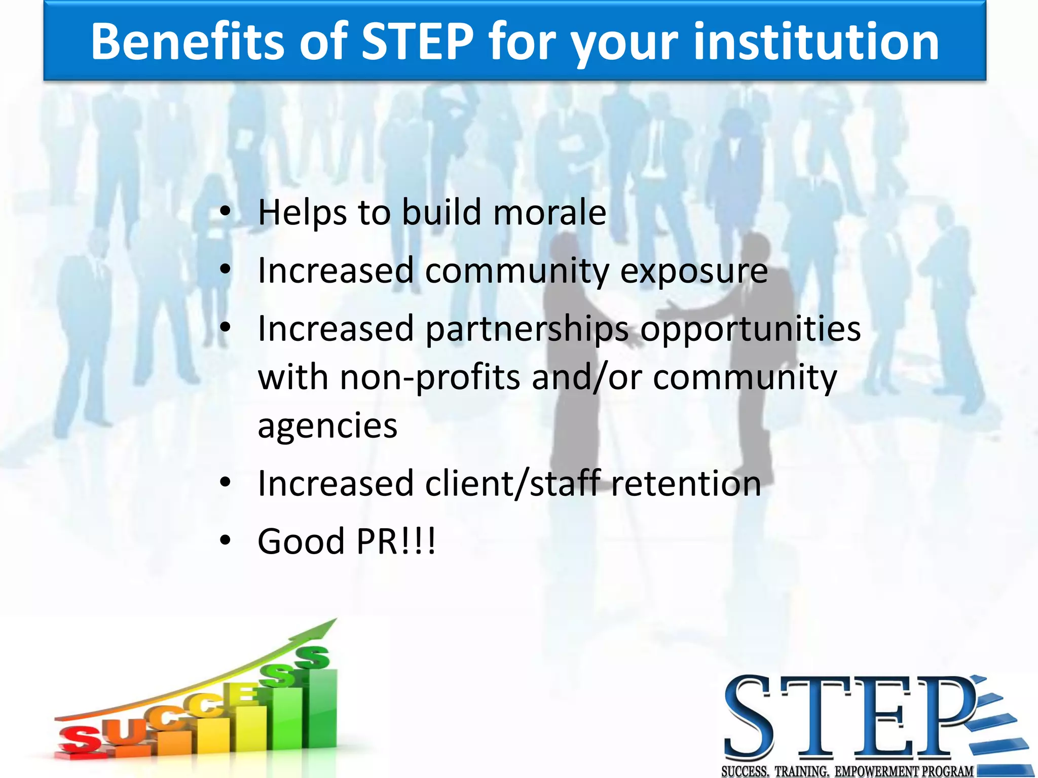 Benefits of STEP for your institution

     • Helps to build morale
     • Increased community exposure
     • Increased partnerships opportunities
       with non-profits and/or community
       agencies
     • Increased client/staff retention
     • Good PR!!!
 