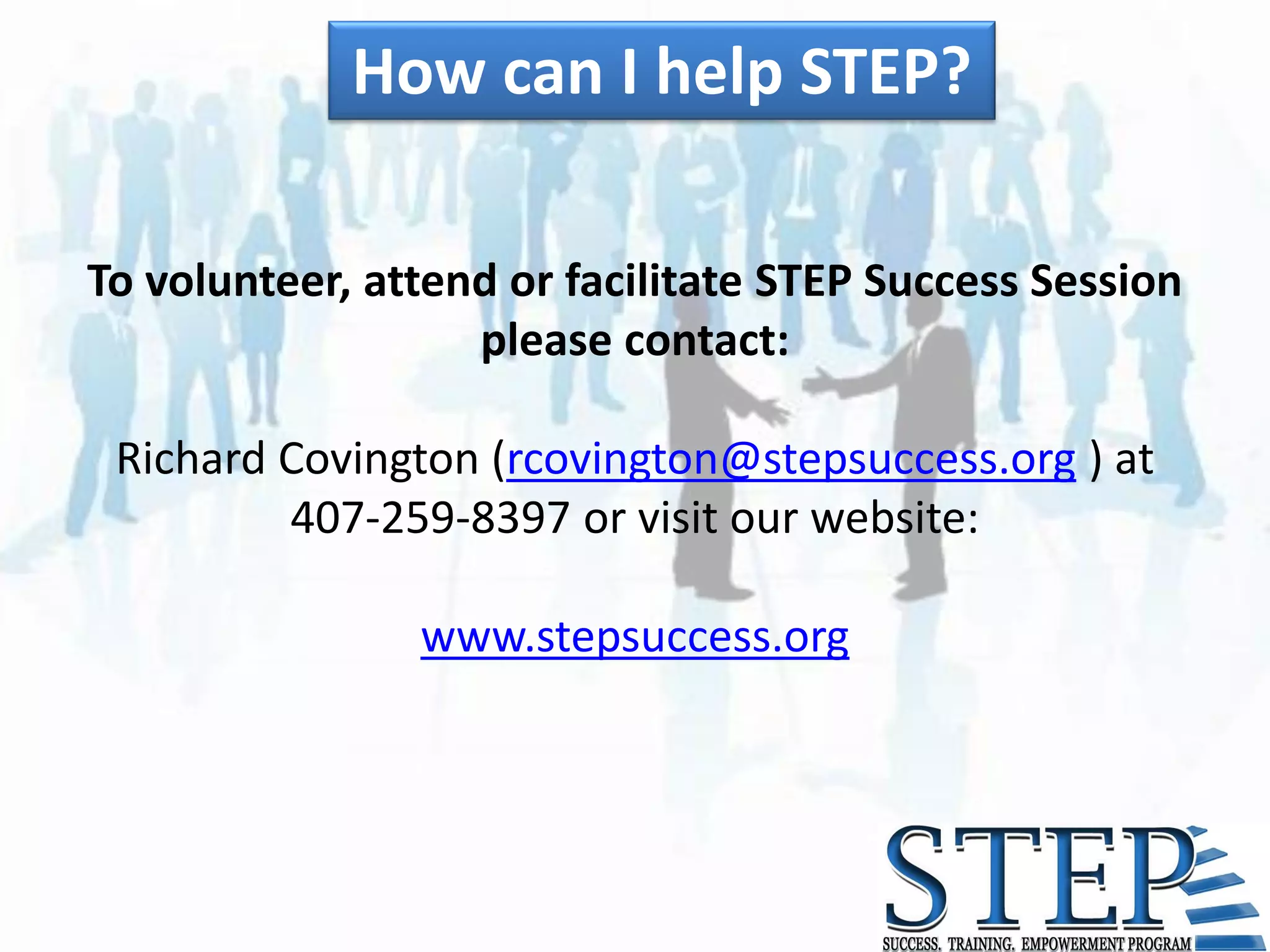 How can I help STEP?

To volunteer, attend or facilitate STEP Success Session
                   please contact:

 Richard Covington (rcovington@stepsuccess.org ) at
         407-259-8397 or visit our website:

                www.stepsuccess.org
 
