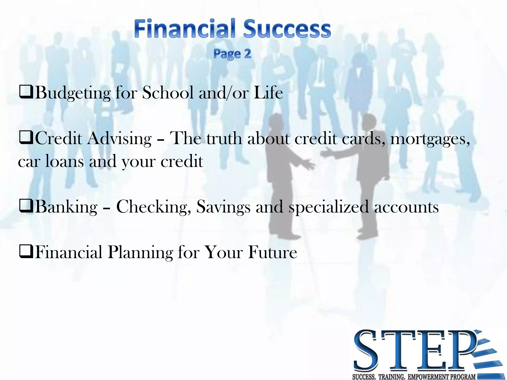 Budgeting for School and/or Life

Credit Advising – The truth about credit cards, mortgages,
car loans and your credit

Banking – Checking, Savings and specialized accounts

Financial Planning for Your Future
 