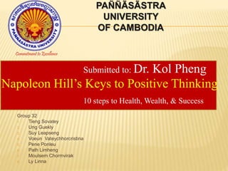 PAÑÑÃSÃSTRA 
UNIVERSITY 
OF CAMBODIA 
Commitment to Excellence 
Submitted to: Dr. Kol Pheng 
Napoleon Hill’s Keys to Positive Thinking 
10 steps to Health, Wealth, & Success 
Group 32 
1. Tieng Sovatey 
2. Ung Guekly 
3. Suy Leapseng 
4. Voeun Vateychhorcristina 
5. Pene Ponleu 
6. Path Limheng 
7. Moulsem Chormvirak 
8. Ly Linna 
 