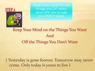 STEP 2 
Keep Your Mind on the Things You Want 
And 
Off the Things You Don’t Want 
( Yesterday is gone forever. Tomorrow may never 
come. Only today is yours to live ) 
 