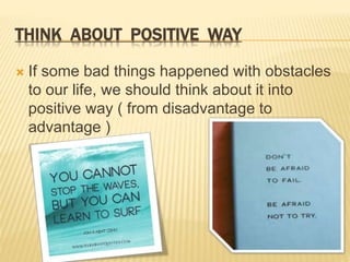 THINK ABOUT POSITIVE WAY 
 If some bad things happened with obstacles 
to our life, we should think about it into 
positive way ( from disadvantage to 
advantage ) 
 