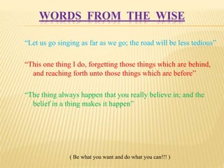 WORDS FROM THE WISE 
“Let us go singing as far as we go; the road will be less tedious” 
“This one thing I do, forgetting those things which are behind, 
and reaching forth unto those things which are before” 
“The thing always happen that you really believe in; and the 
belief in a thing makes it happen” 
( Be what you want and do what you can!!! ) 
 