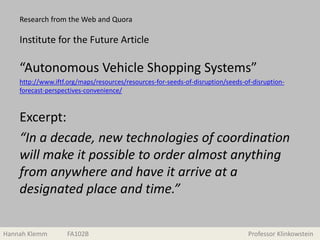 Research from the Web and Quora
“Autonomous Vehicle Shopping Systems”
http://www.iftf.org/maps/resources/resources-for-seeds-of-disruption/seeds-of-disruption-
forecast-perspectives-convenience/
Excerpt:
“In a decade, new technologies of coordination
will make it possible to order almost anything
from anywhere and have it arrive at a
designated place and time.”
Hannah Klemm FA102B Professor Klinkowstein
Institute for the Future Article
 