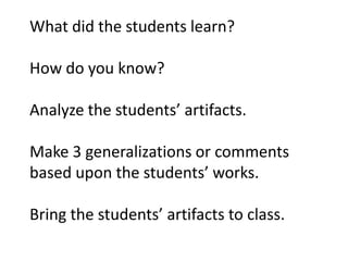 What did the students learn?

How do you know?

Analyze the students’ artifacts.

Make 3 generalizations or comments
based upon the students’ works.

Bring the students’ artifacts to class.
 