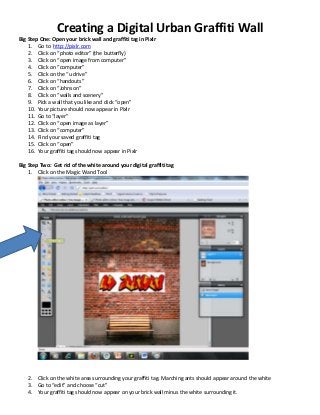 Creating a Digital Urban Graffiti Wall
Big Step One: Open your brick wall and graffiti tag in Pixlr
1. Go to http://pixlr.com
2. Click on “photo editor” (the butterfly)
3. Click on “open image from computer”
4. Click on “computer”
5. Click on the “u drive”
6. Click on “handouts”
7. Click on “Johnson”
8. Click on “walls and scenery”
9. Pick a wall that you like and click “open”
10. Your picture should now appear in Pixlr
11. Go to “layer”
12. Click on “open image as layer”
13. Click on “computer”
14. Find your saved graffiti tag
15. Click on “open”
16. Your graffiti tag should now appear in Pixlr
Big Step Two: Get rid of the white around your digital graffiti tag
1. Click on the Magic Wand Tool
2. Click on the white area surrounding your graffiti tag. Marching ants should appear around the white
3. Go to “edit” and choose “cut”
4. Your graffiti tag should now appear on your brick wall minus the white surrounding it.
 