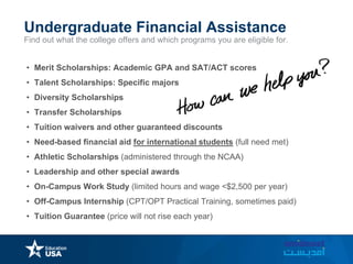 Find out what the college offers and which programs you are eligible for.
Undergraduate Financial Assistance
• Merit Scholarships: Academic GPA and SAT/ACT scores
• Talent Scholarships: Specific majors
• Diversity Scholarships
• Transfer Scholarships
• Tuition waivers and other guaranteed discounts
• Need-based financial aid for international students (full need met)
• Athletic Scholarships (administered through the NCAA)
• Leadership and other special awards
• On-Campus Work Study (limited hours and wage <$2,500 per year)
• Off-Campus Internship (CPT/OPT Practical Training, sometimes paid)
• Tuition Guarantee (price will not rise each year)
 