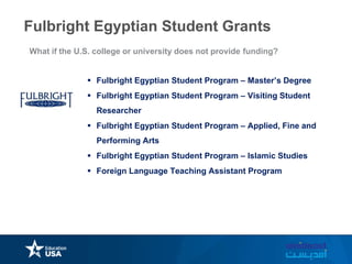  Fulbright Egyptian Student Program – Master’s Degree
 Fulbright Egyptian Student Program – Visiting Student
Researcher
 Fulbright Egyptian Student Program – Applied, Fine and
Performing Arts
 Fulbright Egyptian Student Program – Islamic Studies
 Foreign Language Teaching Assistant Program
What if the U.S. college or university does not provide funding?
Fulbright Egyptian Student Grants
 