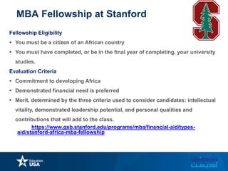 MBA Fellowship at Stanford
Fellowship Eligibility
 You must be a citizen of an African country
 You must have completed, or be in the final year of completing, your university
studies.
Evaluation Criteria
 Commitment to developing Africa
 Demonstrated financial need is preferred
 Merit, determined by the three criteria used to consider candidates: intellectual
vitality, demonstrated leadership potential, and personal qualities and
contributions that will add to the class.
 Link: https://www.gsb.stanford.edu/programs/mba/financial-aid/types-
aid/stanford-africa-mba-fellowship
 