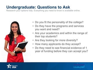 Research your options fully. Everything you need to know is available online.
Undergraduate: Questions to Ask
• Do you fit the personality of the college?
• Do they have the programs and services
you want and need?
• Are your academics and within the range of
their top students?
• Are they looking for more diversity?
• How many applicants do they accept?
• Do they need to see financial evidence of 1
year of funding before they can accept you?
 