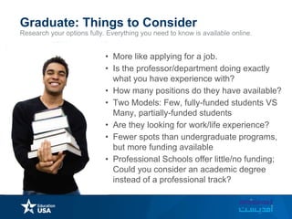 Research your options fully. Everything you need to know is available online.
Graduate: Things to Consider
• More like applying for a job.
• Is the professor/department doing exactly
what you have experience with?
• How many positions do they have available?
• Two Models: Few, fully-funded students VS
Many, partially-funded students
• Are they looking for work/life experience?
• Fewer spots than undergraduate programs,
but more funding available
• Professional Schools offer little/no funding;
Could you consider an academic degree
instead of a professional track?
 