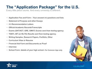 Every little piece counts. And every university is different.
The “Application Package” for the U.S.
• Application Fee and Form – Your answers to questions and lists.
• Statement of Purpose and other Essays
• 2-3 Recommendation Letters
• Official Academic Records/Transcripts
• Exams (SAT/ACT, GRE, GMAT) Scores sent from testing agency.
• TOEFL iBT (or IELTS) Results sent from testing agency.
• Writing Samples, Research Papers, Portfolio, Other
• Curriculum Vitae or Resume
• Financial Aid Form and Documents as Proof
• Interview
• School Form: details of your high school. For Common App only.
 