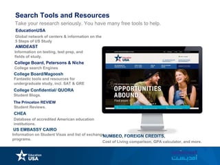 Take your research seriously. You have many free tools to help.
Global network of centers & information on the
5 Steps of US Study
EducationUSA
AMIDEAST
Information on testing, test prep, and
fields of study.
College Board, Petersons & Niche
College Board/Magoosh
Fantastic tools and resources for
undergraduate study, incl. SAT & GRE
College search Engines
College Confidential/ QUORA
Student Blogs.
The Princeton REVIEW
Student Reviews.
CHEA
Database of accredited American education
institutions.
Search Tools and Resources
US EMBASSY CAIRO
Information on Student Visas and list of exchange
programs.
NUMBEO, FOREIGN CREDITS,
Cost of Living comparison, GPA calculator, and more.
 