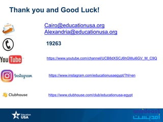 https://www.instagram.com/educationusaegypt/?hl=en
Thank you and Good Luck!
Cairo@educationusa.org
Alexandria@educationusa.org
19263
https://www.clubhouse.com/club/educationusa-egypt
https://www.youtube.com/channel/UCB8dXSCJ6hGMui6GV_M_C9Q
 