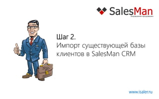 Шаг 2.
Импорт существующей базы
клиентов в SalesMan CRM




                   www.isaler.ru
 