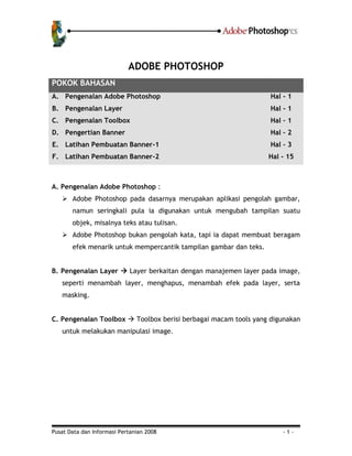 Pusat Data dan Informasi Pertanian 2008 - 1 -
ADOBE PHOTOSHOP
POKOK BAHASAN
A. Pengenalan Adobe Photoshop Hal - 1
B. Pengenalan Layer Hal - 1
C. Pengenalan Toolbox Hal – 1
D. Pengertian Banner Hal – 2
E. Latihan Pembuatan Banner-1 Hal – 3
F. Latihan Pembuatan Banner-2 Hal - 15
A. Pengenalan Adobe Photoshop :
 Adobe Photoshop pada dasarnya merupakan aplikasi pengolah gambar,
namun seringkali pula ia digunakan untuk mengubah tampilan suatu
objek, misalnya teks atau tulisan.
 Adobe Photoshop bukan pengolah kata, tapi ia dapat membuat beragam
efek menarik untuk mempercantik tampilan gambar dan teks.
B. Pengenalan Layer  Layer berkaitan dengan manajemen layer pada image,
seperti menambah layer, menghapus, menambah efek pada layer, serta
masking.
C. Pengenalan Toolbox  Toolbox berisi berbagai macam tools yang digunakan
untuk melakukan manipulasi image.
 