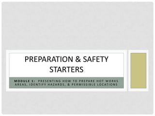 PREPARATION & SAFETY
              STARTERS
M O D U L E 1 : P R E S E N T I N G H O W TO P R E PA R E H O T W O R K S
A R E A S , I D E N T I F Y H A Z A R D S , & P E R M I S S I B L E L O C AT I O N S
 