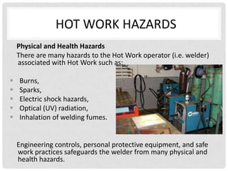 HOT WORK HAZARDS
    Physical and Health Hazards
    There are many hazards to the Hot Work operator (i.e. welder)
    associated with Hot Work such as:

   Burns,
   Sparks,
   Electric shock hazards,
   Optical (UV) radiation,
   Inhalation of welding fumes.


    Engineering controls, personal protective equipment, and safe
    work practices safeguards the welder from many physical and
    health hazards.
 