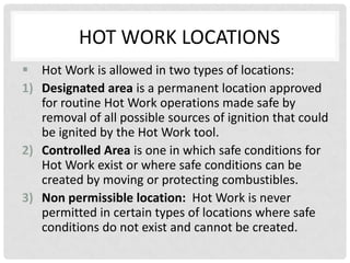 HOT WORK LOCATIONS
 Hot Work is allowed in two types of locations:
1) Designated area is a permanent location approved
   for routine Hot Work operations made safe by
   removal of all possible sources of ignition that could
   be ignited by the Hot Work tool.
2) Controlled Area is one in which safe conditions for
   Hot Work exist or where safe conditions can be
   created by moving or protecting combustibles.
3) Non permissible location: Hot Work is never
   permitted in certain types of locations where safe
   conditions do not exist and cannot be created.
 