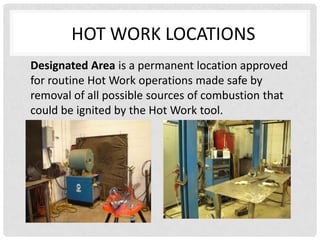 HOT WORK LOCATIONS
Designated Area is a permanent location approved
for routine Hot Work operations made safe by
removal of all possible sources of combustion that
could be ignited by the Hot Work tool.
 