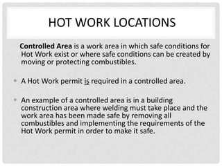 HOT WORK LOCATIONS
 Controlled Area is a work area in which safe conditions for
 Hot Work exist or where safe conditions can be created by
 moving or protecting combustibles.

 A Hot Work permit is required in a controlled area.

 An example of a controlled area is in a building
  construction area where welding must take place and the
  work area has been made safe by removing all
  combustibles and implementing the requirements of the
  Hot Work permit in order to make it safe.
 