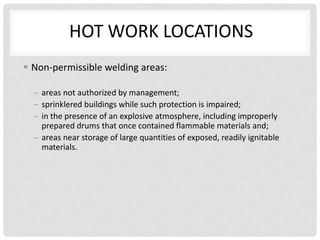 HOT WORK LOCATIONS
 Non-permissible welding areas:

    areas not authorized by management;
    sprinklered buildings while such protection is impaired;
    in the presence of an explosive atmosphere, including improperly
    prepared drums that once contained flammable materials and;
    areas near storage of large quantities of exposed, readily ignitable
    materials.
 