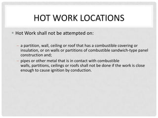 HOT WORK LOCATIONS
 Hot Work shall not be attempted on:

    a partition, wall, ceiling or roof that has a combustible covering or
    insulation, or on walls or partitions of combustible sandwich-type panel
    construction and;
    pipes or other metal that is in contact with combustible
    walls, partitions, ceilings or roofs shall not be done if the work is close
    enough to cause ignition by conduction.
 