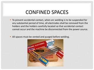 CONFINED SPACES
 To prevent accidental contact, when arc welding is to be suspended for
  any substantial period of time, all electrodes shall be removed from the
  holders and the holders carefully located so that accidental contact
  cannot occur and the machine be disconnected from the power source.

 All spaces must be vented and purged before welding.
 