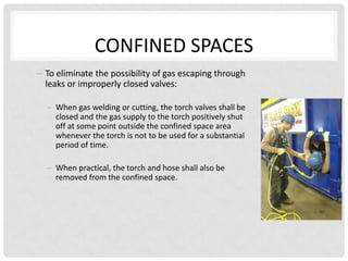 CONFINED SPACES
To eliminate the possibility of gas escaping through
leaks or improperly closed valves:

  When gas welding or cutting, the torch valves shall be
  closed and the gas supply to the torch positively shut
  off at some point outside the confined space area
  whenever the torch is not to be used for a substantial
  period of time.

  When practical, the torch and hose shall also be
  removed from the confined space.
 