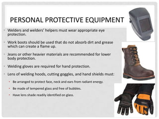 PERSONAL PROTECTIVE EQUIPMENT
• Welders and welders’ helpers must wear appropriate eye
  protection.
• Work boots should be used that do not absorb dirt and grease
  which can create a flame up.
• Jeans or other heavier materials are recommended for lower
  body protection.
• Welding gloves are required for hand protection.
• Lens of welding hoods, cutting goggles, and hand shields must:
  • Be arranged to protect face, neck and ears from radiant energy.
  • Be made of tempered glass and free of bubbles.
  • Have lens shade readily identified on glass.




                                                                      3
 