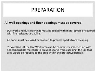 PREPARATION

All wall openings and floor openings must be covered.

• Ductwork and duct openings must be sealed with metal covers or covered
  with fire resistant tarpaulins.

• All doors must be closed or covered to prevent sparks from escaping

 * Exception - If the Hot Work area can be completely screened off with
 noncombustible materials to prevent sparks from escaping, the 35 foot
 area would be reduced to the area within the protective barriers.
 