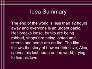 Idea Summary
The end of the world is less than 12 hours
away and everyone is an urgent panic.
Hell breaks loose, banks are being
robbed, shops are being looted and
streets and home are on fire. The film
follows the story of how ex-detective, Alex,
spends his last hours on the world, trying
to find his love.
 