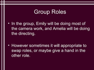 Group Roles
• In the group, Emily will be doing most of
  the camera work, and Amelia will be doing
  the directing.

• However sometimes it will appropriate to
  swap roles, or maybe give a hand in the
  other role.
 