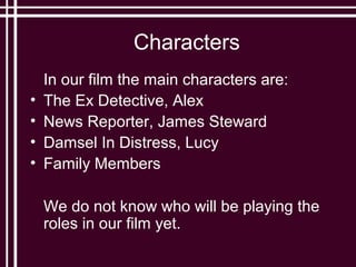 Characters
    In our film the main characters are:
•   The Ex Detective, Alex
•   News Reporter, James Steward
•   Damsel In Distress, Lucy
•   Family Members

    We do not know who will be playing the
    roles in our film yet.
 