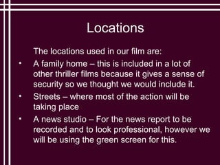 Locations
    The locations used in our film are:
•   A family home – this is included in a lot of
    other thriller films because it gives a sense of
    security so we thought we would include it.
•   Streets – where most of the action will be
    taking place
•   A news studio – For the news report to be
    recorded and to look professional, however we
    will be using the green screen for this.
 
