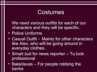 Costumes
    We need various outfits for each of our
    characters and they will be specific.
•   Police Uniforms
•   Casual Outfit - Mainly for other characters
    like Alex, who will be going around in
    everyday clothes.
•   Smart suit for news reporter – To look
    professional
•   Balaclavas – For people robbing the
    banks
 