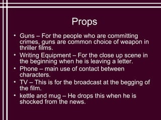 Props
• Guns – For the people who are committing
  crimes, guns are common choice of weapon in
  thriller films.
• Writing Equipment – For the close up scene in
  the beginning when he is leaving a letter.
• Phone – main use of contact between
  characters.
• TV – This is for the broadcast at the begging of
  the film.
• kettle and mug – He drops this when he is
  shocked from the news.
 