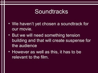 Soundtracks
• We haven’t yet chosen a soundtrack for
  our movie.
• But we will need something tension
  building and that will create suspense for
  the audience
• However as well as this, it has to be
  relevant to the film.
 