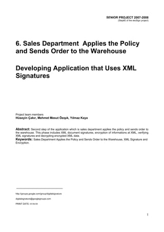 SENIOR PROJECT 2007-2008
(Step#2 of the ekoSign project)

6. Sales Department Applies the Policy
and Sends Order to the Warehouse
Developing Application that Uses XML
Signatures

Project team members

Hüseyin Çakır, Mehmet Mesut Özışık, Yılmaz Kaya

Abstract: Second step of the application which is sales department applies the policy and sends order to
the warehouse. This phase includes XML document signatures, encryption of informations at XML, verifying
XML signatures and decrypting encrypted XML data.
Keywords: Sales Department Applies the Policy and Sends Order to the Warehouse, XML Signature and
Encryption.

http://groups.google.com/group/digitalsignature
digitalsignature@googlegroups.com
PRINT DATE: 05/06/08

1

 