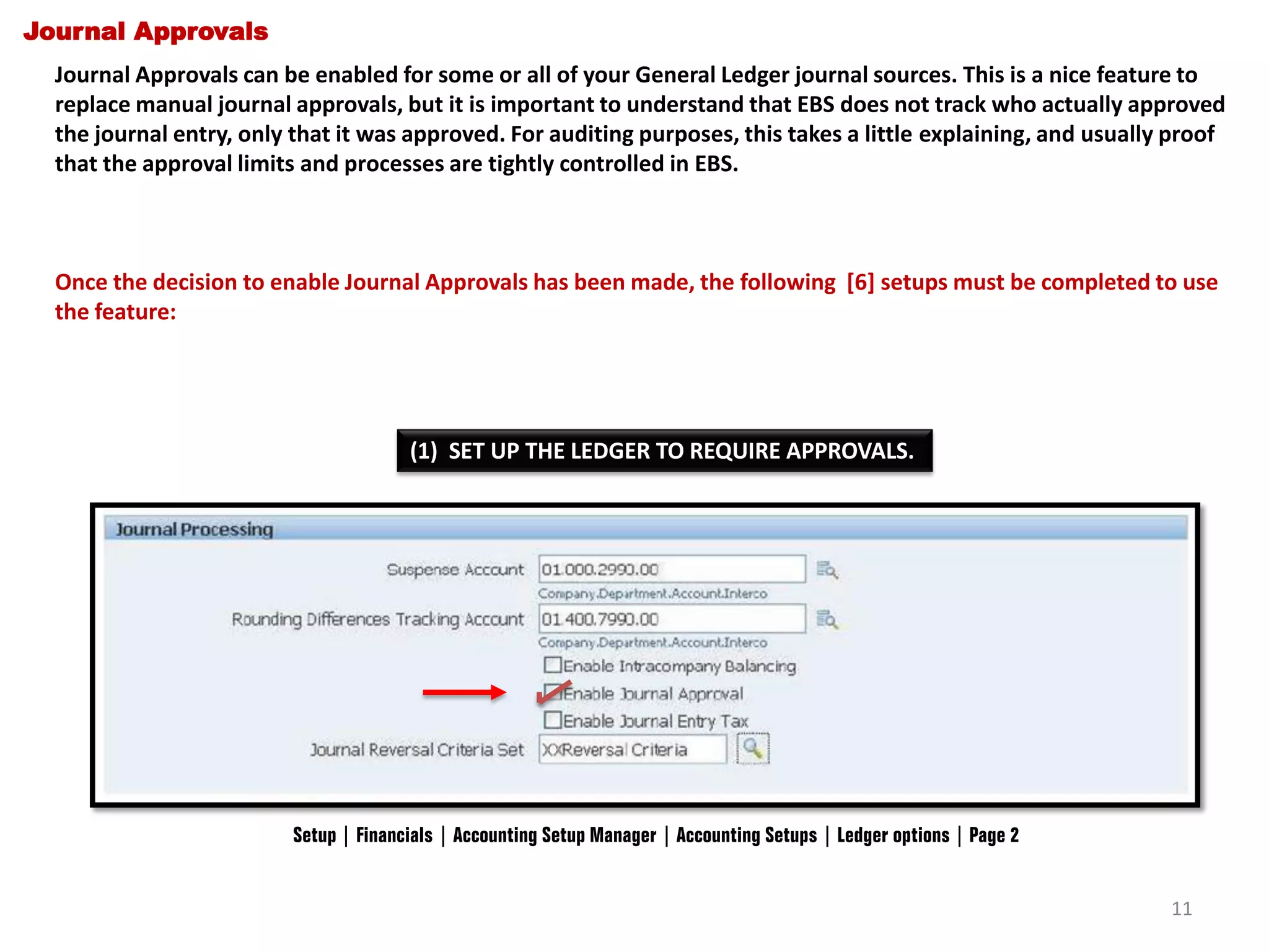 Journal Approvals
Journal Approvals can be enabled for some or all of your General Ledger journal sources. This is a nice feature to
replace manual journal approvals, but it is important to understand that EBS does not track who actually approved
the journal entry, only that it was approved. For auditing purposes, this takes a little explaining, and usually proof
that the approval limits and processes are tightly controlled in EBS.

Once the decision to enable Journal Approvals has been made, the following [6] setups must be completed to use
the feature:

(1) SET UP THE LEDGER TO REQUIRE APPROVALS.

Setup | Financials | Accounting Setup Manager | Accounting Setups | Ledger options | Page 2
11

 