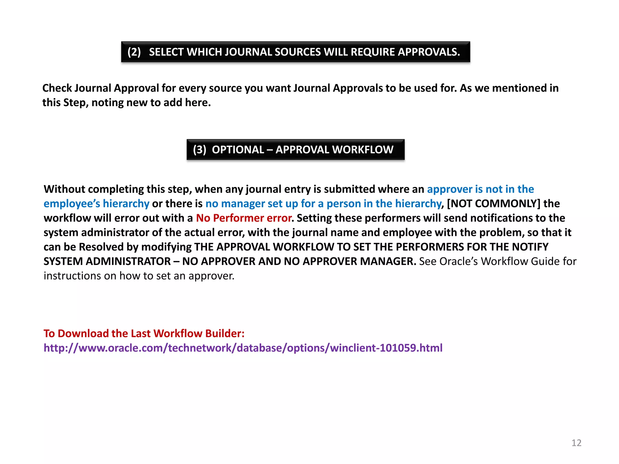 (2) SELECT WHICH JOURNAL SOURCES WILL REQUIRE APPROVALS.
Check Journal Approval for every source you want Journal Approvals to be used for. As we mentioned in
this Step, noting new to add here.

(3) OPTIONAL – APPROVAL WORKFLOW
Without completing this step, when any journal entry is submitted where an approver is not in the
employee’s hierarchy or there is no manager set up for a person in the hierarchy, [NOT COMMONLY] the
workflow will error out with a No Performer error. Setting these performers will send notifications to the
system administrator of the actual error, with the journal name and employee with the problem, so that it
can be Resolved by modifying THE APPROVAL WORKFLOW TO SET THE PERFORMERS FOR THE NOTIFY
SYSTEM ADMINISTRATOR – NO APPROVER AND NO APPROVER MANAGER. See Oracle’s Workflow Guide for
instructions on how to set an approver.

To Download the Last Workflow Builder:
http://www.oracle.com/technetwork/database/options/winclient-101059.html

12

 