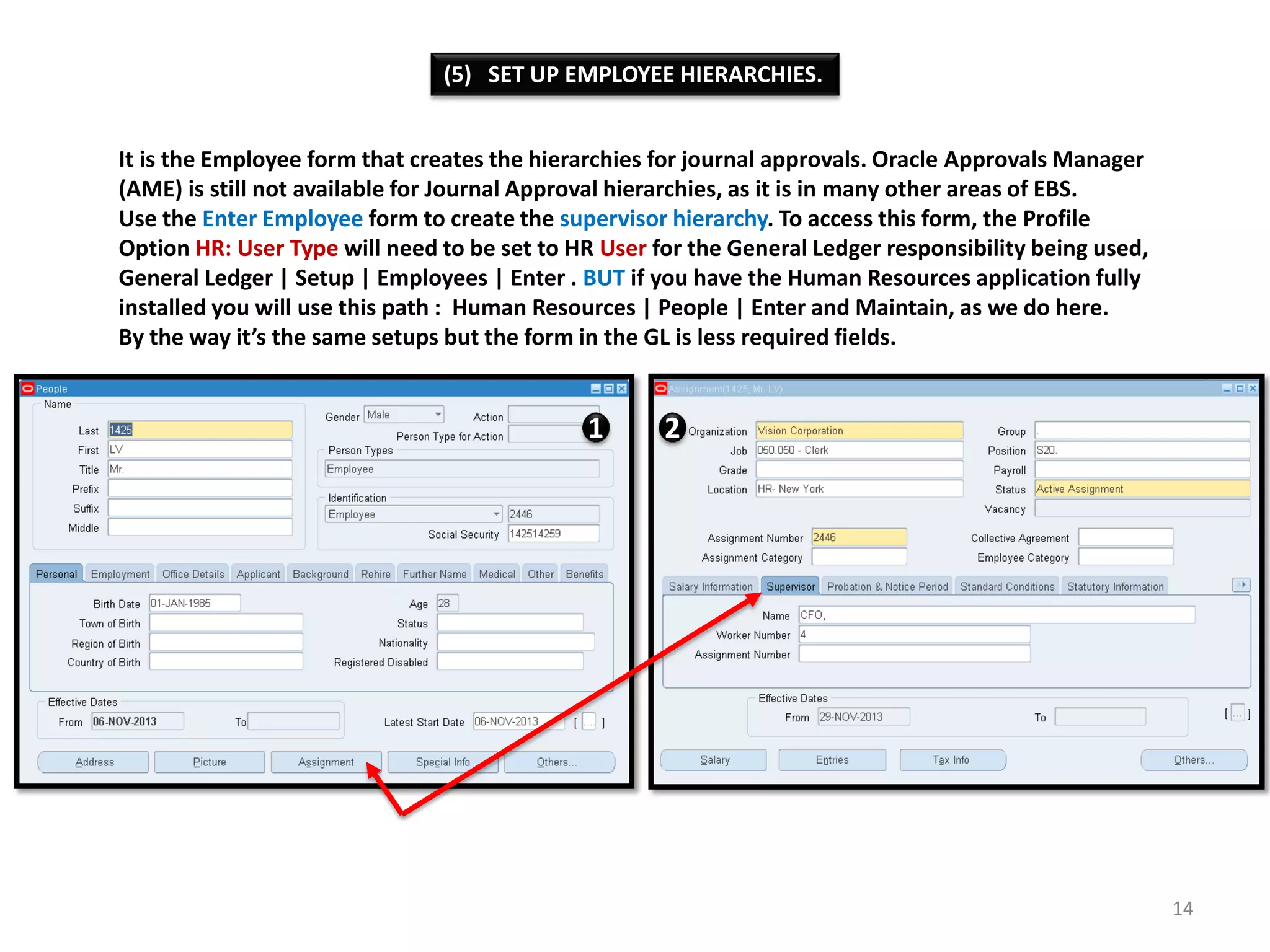 (5) SET UP EMPLOYEE HIERARCHIES.
It is the Employee form that creates the hierarchies for journal approvals. Oracle Approvals Manager
(AME) is still not available for Journal Approval hierarchies, as it is in many other areas of EBS.
Use the Enter Employee form to create the supervisor hierarchy. To access this form, the Profile
Option HR: User Type will need to be set to HR User for the General Ledger responsibility being used,
General Ledger | Setup | Employees | Enter . BUT if you have the Human Resources application fully
installed you will use this path : Human Resources | People | Enter and Maintain, as we do here.
By the way it’s the same setups but the form in the GL is less required fields.

1

2

14

 